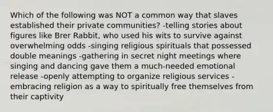 Which of the following was NOT a common way that slaves established their private communities? -telling stories about figures like Brer Rabbit, who used his wits to survive against overwhelming odds -singing religious spirituals that possessed double meanings -gathering in secret night meetings where singing and dancing gave them a much-needed emotional release -openly attempting to organize religious services -embracing religion as a way to spiritually free themselves from their captivity