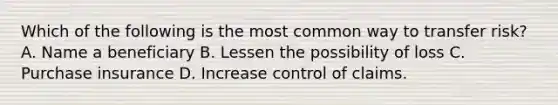 Which of the following is the most common way to transfer risk? A. Name a beneficiary B. Lessen the possibility of loss C. Purchase insurance D. Increase control of claims.