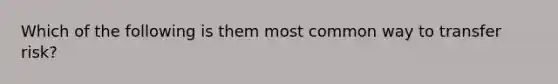 Which of the following is them most common way to transfer risk?