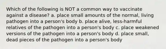 Which of the following is NOT a common way to vaccinate against a disease? a. place small amounts of the normal, living pathogen into a person's body b. place alive, less-harmful relatives of the pathogen into a person's body c. place weakened versions of the pathogen into a person's body d. place small, dead pieces of the pathogen into a person's body