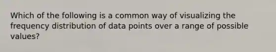 Which of the following is a common way of visualizing the frequency distribution of data points over a range of possible values?