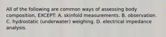 All of the following are common ways of assessing body composition, EXCEPT: A. skinfold measurements. B. observation. C. hydrostatic (underwater) weighing. D. electrical impedance analysis.