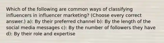 Which of the following are common ways of classifying influencers in influencer marketing? (Choose every correct answer.) a): By their preferred channel b): By the length of the social media messages c): By the number of followers they have d): By their role and expertise