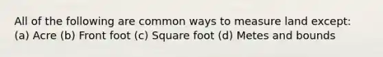 All of the following are common ways to measure land except: (a) Acre (b) Front foot (c) Square foot (d) Metes and bounds