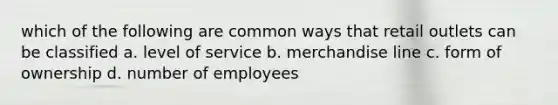 which of the following are common ways that retail outlets can be classified a. level of service b. merchandise line c. form of ownership d. number of employees