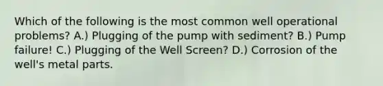 Which of the following is the most common well operational problems? A.) Plugging of the pump with sediment? B.) Pump failure! C.) Plugging of the Well Screen? D.) Corrosion of the well's metal parts.