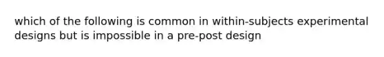 which of the following is common in within-subjects experimental designs but is impossible in a pre-post design