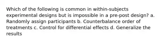 Which of the following is common in within-subjects <a href='https://www.questionai.com/knowledge/kkUW8HZQfQ-experimental-designs' class='anchor-knowledge'>experimental designs</a> but is impossible in a pre-post design? a. Randomly assign participants b. Counterbalance order of treatments c. Control for differential effects d. Generalize the results