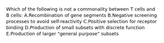 Which of the following is not a commonality between T cells and B cells: A.Recombination of gene segments B.Negative screening processes to avoid self-reactivity C.Positive selection for receptor binding D.Production of small subsets with discrete function E.Production of larger "general purpose" subsets