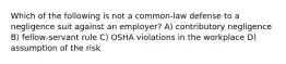 Which of the following is not a common-law defense to a negligence suit against an employer? A) contributory negligence B) fellow-servant rule C) OSHA violations in the workplace D) assumption of the risk