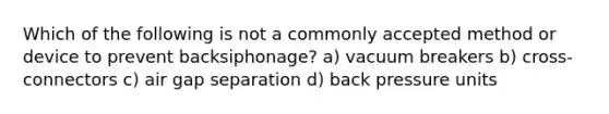 Which of the following is not a commonly accepted method or device to prevent backsiphonage? a) vacuum breakers b) cross-connectors c) air gap separation d) back pressure units