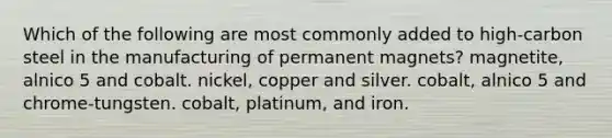 Which of the following are most commonly added to high-carbon steel in the manufacturing of permanent magnets? magnetite, alnico 5 and cobalt. nickel, copper and silver. cobalt, alnico 5 and chrome-tungsten. cobalt, platinum, and iron.