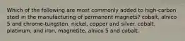 Which of the following are most commonly added to high-carbon steel in the manufacturing of permanent magnets? cobalt, alnico 5 and chrome-tungsten. nickel, copper and silver. cobalt, platinum, and iron. magnetite, alnico 5 and cobalt.