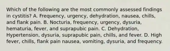 Which of the following are the most commonly assessed findings in cystitis? A. Frequency, urgency, dehydration, nausea, chills, and flank pain. B. Nocturia, frequency, urgency, dysuria, hematuria, fever, and suprapubic pain. C. Dehydration, Hypertension, dysuria, suprapubic pain, chills, and fever. D. High fever, chills, flank pain nausea, vomiting, dysuria, and frequency.