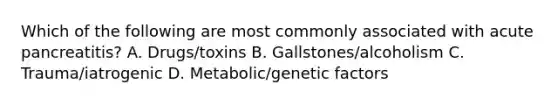 Which of the following are most commonly associated with acute pancreatitis? A. Drugs/toxins B. Gallstones/alcoholism C. Trauma/iatrogenic D. Metabolic/genetic factors