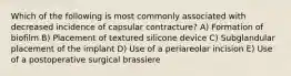 Which of the following is most commonly associated with decreased incidence of capsular contracture? A) Formation of biofilm B) Placement of textured silicone device C) Subglandular placement of the implant D) Use of a periareolar incision E) Use of a postoperative surgical brassiere