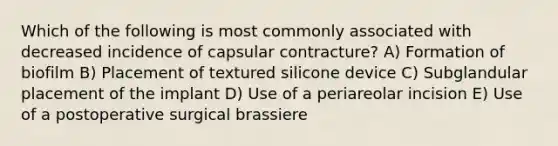 Which of the following is most commonly associated with decreased incidence of capsular contracture? A) Formation of biofilm B) Placement of textured silicone device C) Subglandular placement of the implant D) Use of a periareolar incision E) Use of a postoperative surgical brassiere