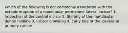 Which of the following is not commonly associated with the ectopic eruption of a mandibular permanent lateral incisor? 1. Impaction of the central incisor 2. Shifting of the mandibular dental midline 3. Incisor crowding 4. Early loss of the ipsilateral primary canine