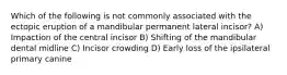 Which of the following is not commonly associated with the ectopic eruption of a mandibular permanent lateral incisor? A) Impaction of the central incisor B) Shifting of the mandibular dental midline C) Incisor crowding D) Early loss of the ipsilateral primary canine