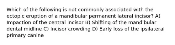 Which of the following is not commonly associated with the ectopic eruption of a mandibular permanent lateral incisor? A) Impaction of the central incisor B) Shifting of the mandibular dental midline C) Incisor crowding D) Early loss of the ipsilateral primary canine