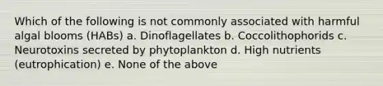 Which of the following is not commonly associated with harmful algal blooms (HABs) a. Dinoflagellates b. Coccolithophorids c. Neurotoxins secreted by phytoplankton d. High nutrients (eutrophication) e. None of the above