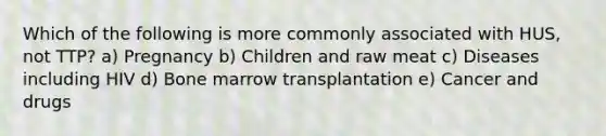 Which of the following is more commonly associated with HUS, not TTP? a) Pregnancy b) Children and raw meat c) Diseases including HIV d) Bone marrow transplantation e) Cancer and drugs