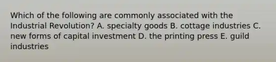 Which of the following are commonly associated with the Industrial Revolution? A. specialty goods B. cottage industries C. new forms of capital investment D. the printing press E. guild industries