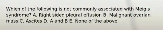 Which of the following is not commonly associated with Meig's syndrome? A. Right sided pleural effusion B. Malignant ovarian mass C. Ascites D. A and B E. None of the above