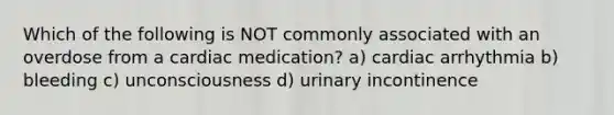 Which of the following is NOT commonly associated with an overdose from a cardiac medication? a) cardiac arrhythmia b) bleeding c) unconsciousness d) urinary incontinence