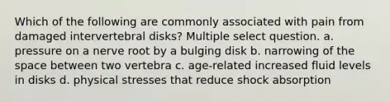 Which of the following are commonly associated with pain from damaged intervertebral disks? Multiple select question. a. pressure on a nerve root by a bulging disk b. narrowing of the space between two vertebra c. age-related increased fluid levels in disks d. physical stresses that reduce shock absorption