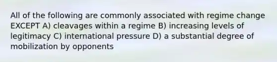 All of the following are commonly associated with regime change EXCEPT A) cleavages within a regime B) increasing levels of legitimacy C) international pressure D) a substantial degree of mobilization by opponents