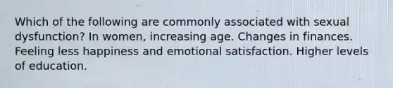 Which of the following are commonly associated with sexual dysfunction? In women, increasing age. Changes in finances. Feeling less happiness and emotional satisfaction. Higher levels of education.