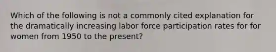 Which of the following is not a commonly cited explanation for the dramatically increasing labor force participation rates for for women from 1950 to the present?