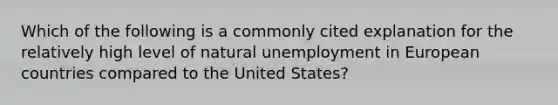 Which of the following is a commonly cited explanation for the relatively high level of natural unemployment in European countries compared to the United States?