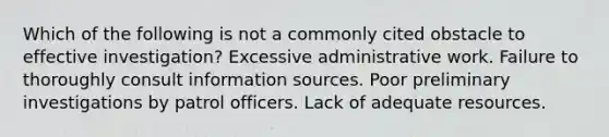 Which of the following is not a commonly cited obstacle to effective investigation? Excessive administrative work. Failure to thoroughly consult information sources. Poor preliminary investigations by patrol officers. Lack of adequate resources.