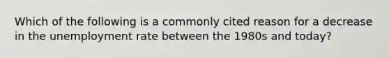 Which of the following is a commonly cited reason for a decrease in the unemployment rate between the 1980s and today?