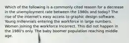 Which of the following is a commonly cited reason for a decrease in the unemployment rate between the 1980s and today? The rise of the internet's easy access to graphic design software. Young millennials entering the workforce in large numbers. Women joining the workforce Incorrect. This did not happen in the 1980's only. The baby boomer population reaching middle age.