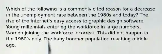 Which of the following is a commonly cited reason for a decrease in the unemployment rate between the 1980s and today? The rise of the internet's easy access to graphic design software. Young millennials entering the workforce in large numbers. Women joining the workforce Incorrect. This did not happen in the 1980's only. The baby boomer population reaching middle age.