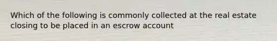 Which of the following is commonly collected at the real estate closing to be placed in an escrow account