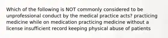 Which of the following is NOT commonly considered to be unprofessional conduct by the medical practice acts? practicing medicine while on medication practicing medicine without a license insufficient record keeping physical abuse of patients