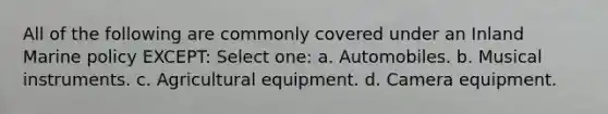 All of the following are commonly covered under an Inland Marine policy EXCEPT: Select one: a. Automobiles. b. Musical instruments. c. Agricultural equipment. d. Camera equipment.