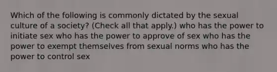 Which of the following is commonly dictated by the sexual culture of a society? (Check all that apply.) who has the power to initiate sex who has the power to approve of sex who has the power to exempt themselves from sexual norms who has the power to control sex