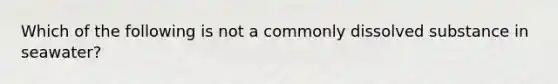 Which of the following is not a commonly dissolved substance in seawater?