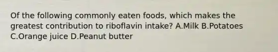 Of the following commonly eaten foods, which makes the greatest contribution to riboflavin intake? A.Milk B.Potatoes C.Orange juice D.Peanut butter