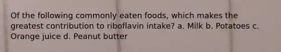 Of the following commonly eaten foods, which makes the greatest contribution to riboflavin intake? a. Milk b. Potatoes c. Orange juice d. Peanut butter