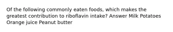 Of the following commonly eaten foods, which makes the greatest contribution to riboflavin intake? Answer Milk Potatoes Orange juice Peanut butter