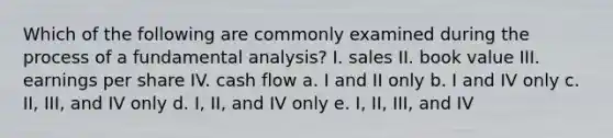 Which of the following are commonly examined during the process of a fundamental analysis? I. sales II. book value III. earnings per share IV. cash flow a. I and II only b. I and IV only c. II, III, and IV only d. I, II, and IV only e. I, II, III, and IV