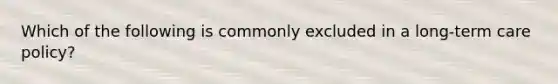 Which of the following is commonly excluded in a long-term care policy?