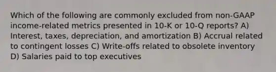 Which of the following are commonly excluded from non-GAAP income-related metrics presented in 10-K or 10-Q reports? A) Interest, taxes, depreciation, and amortization B) Accrual related to contingent losses C) Write-offs related to obsolete inventory D) Salaries paid to top executives