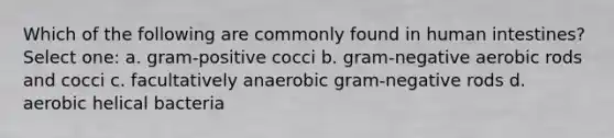 Which of the following are commonly found in human intestines? Select one: a. gram-positive cocci b. gram-negative aerobic rods and cocci c. facultatively anaerobic gram-negative rods d. aerobic helical bacteria